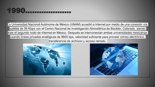 1990………………..
La Universidad Nacional Autónoma de México (UNAM) accedió a Internet por medio de una conexión vía
satélite de 56 Kbps con el Centro Nacional de Investigación Atmosférica de Boulder, Colorado, siendo
éste el segundo nodo de Internet en México. Después se interconectan ambas universidades mexicanas
usando líneas privadas analógicas de 9600 bps, velocidad suficiente para proveer correo electrónico,
transferencia de archivos y acceso remoto.
 