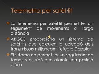 La telemetria per satèl·lit permet fer un seguiment de moviments a llarga distància ARGOS proporciona un sistema de satèl·lits que calculen la ubicació dels transmissors mitjançant l’efecte Doppler El sistema no permet fer un seguiment en temps real, sinó que ofereix una posició diària 