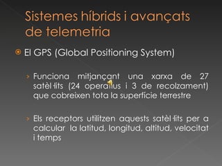 El GPS (Global Positioning System) Funciona mitjançant una xarxa de 27 satèl·lits (24 operatius i 3 de recolzament) que cobreixen tota la superfície terrestre Els receptors utilitzen aquests satèl·lits per a calcular  la latitud, longitud, altitud, velocitat i temps 