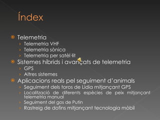 Telemetria Telemetria VHF Telemetria sònica Telemetria per satèl·lit Sistemes híbrids i avançats de telemetria GPS Altres sistemes Aplicacions reals pel seguiment d’animals Seguiment dels toros de Lidia mitjançant GPS Localització de diferents espècies de peix mitjançant telemetria manual Seguiment  del  gos  de Putin Rastreig de dofins mitjançant tecnologia mòbil 