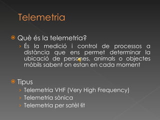 Què és la telemetria? És la medició i control de processos a distància que ens permet determinar la ubicació de persones, animals o objectes mòbils sabent on estan en cada moment Tipus Telemetria VHF (Very High Frequency) Telemetria sònica Telemetria per satèl·lit 