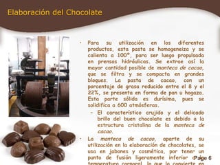 Elaboración del ChocolatePara su utilización en los diferentes productos, esta pasta se homogeneiza y se calienta a 100º, para ser luego propulsada en prensas hidráulicas. Se extrae así la mayor cantidad posible de manteca de cacao, que se filtra y se compacta en grandes bloques. La pasta de cacao, con un porcentaje de grasa reducido entre el 8 y el 22%, se presenta en forma de pan u hogaza. Esta parte sólida es durísima, pues se solidifica a 600 atmósferas. El característico crujido y el delicado brillo del buen chocolate es debido a la estructura cristalina de la manteca de cacao.La manteca de cacao, aparte de su utilización en la elaboración de chocolates, se usa en jabones y cosmética, por tener un punto de fusión ligeramente inferior a la temperatura corporal, lo que la convierte en una base perfecta para lápices de labios y otras cremas.