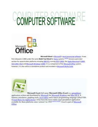 Microsoft Word is Microsoft's word processing software. It was first released in 1983 under the name Multi-Tool Word for Xenix systems.[1][2][3] Versions were later written for several other platforms including IBM PCs running DOS (1983), the Apple Macintosh (1984), SCO UNIX, OS/2 and Microsoft Windows (1989). It is a component of the Microsoft Office system; however, it is also sold as a standalone product and included in Microsoft Works Suite. Microsoft Excel (full name Microsoft Office Excel) is a spreadsheet-application written and distributed by Microsoft for Microsoft Windows and Mac OS X. It features calculation, graphing tools, pivot tables and a macro programming language called VBA (Visual Basic for Applications). It has been the most widely used spreadsheet application available for these platforms since version 5 in 1993[citation needed]. Excel is part of Microsoft Office. Microsoft Office Outlook or Outlook is a personal information manager from Microsoft. The 2007 version is available both as a separate application as well as a part of the Microsoft Office suite. Microsoft PowerPoint is a presentation program developed by Microsoft. It is part of the Microsoft Office suite, and runs on Microsoft Windows and Apple's Mac OS X computer operating systems. Microsoft Office Groove, soon to be named Microsoft Office SharePoint WorkspaceHYPERLINK "
http://en.wikipedia.org/wiki/Microsoft_Groove"
 l "
cite_note-0"
[1], is a desktop application designed for document collaboration in teams with members who are regularly off-line or who do not share the same network security clearance. Microsoft Publisher, officially Microsoft Office Publisher, is a desktop publishing application from Microsoft. It is an entry-level application, differing from Microsoft Word in that the emphasis is placed on page layout and design rather than text composition and proofing. Microsoft Office Access, previously known as Microsoft Access, is a relational database management system from Microsoft that combines the relational Microsoft Jet Database Engine with a graphical user interface and software development tools. It is a member of the Microsoft Office suite of applications and is included in the Professional and higher versions for Windows and also sold separately. There is no version for MacOS or for Microsoft Office Mobile. Microsoft OneNote, officially Microsoft Office OneNote, is a software package for free-form information gathering, and multi-user collaboration. OneNote is most commonly used on laptops or desktop PCs, it has additionally features for use on pen-enabled Tablet PCs, in environments where pen, audio or video notes are more appropriate than an intensive use of keyboards. Microsoft InfoPath (full name Microsoft Office InfoPath) is an application used to develop XML-based data entry forms, first released as part of the Microsoft Office 2003 suite of programs in late 2003 and later released as part of Microsoft Office 2007. Initially given the codename XDocs, the main feature of InfoPath is its ability to author and view XML documents with support for custom-defined XML schemata. Windows Internet Explorer (formerly Microsoft Internet Explorer; abbreviated to MSIE or, more commonly, IE), is a series of graphical web browsers developed by Microsoft and included as part of the Microsoft Windows line of operating systems starting in 1995. It has been the most widely used web browser since 1999, attaining a peak of about 95% usage share during 2002 and 2003 with IE5 and IE6. 