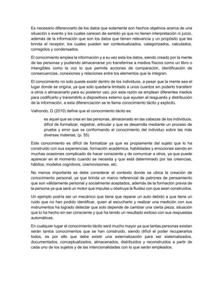 Es necesario diferenciarlo de los datos que solamente son hechos objetivos acerca de una
situación o evento y los cuales carecen de sentido ya que no tienen interpretación ni juicio,
además de la información que son los datos que tienen relevancia y un propósito que les
brinda el receptor, los cuales pueden ser contextualizados, categorizados, calculados,
corregidos y condensados.
El conocimiento emplea la información y a su vez esta los datos, siendo creado por la mente
de las personas y pudiendo almacenarse y/o transferirse a medios físicos como un libro o
intangibles como la voz lo que permite acciones de comparación, identificación de
consecuencias, conexiones y relaciones entre los elementos que la integran.
El conocimiento no solo puede existir dentro de los individuos, a pesar que la mente sea el
lugar donde se origina, ya que solo quedaría limitado a unos cuantos sin poderlo transferir
a otros o almacenarlo para su posterior uso, por esta razón se emplean diferentes medios
para codificarlo y transmitirlo a dispositivos externo que ayudan al resguardo y distribución
de la información, a esta diferenciación se le llama conocimiento tácito y explicito.
Valhondo, D (2010) define que el conocimiento tácito es:
es aquel que se crea en las personas, almacenado en las cabezas de los individuos,
difícil de formalizar, registrar, articular y que se desarrolla mediante un proceso de
prueba y error que va conformando el conocimiento del individuo sobre las más
diversas materias. (p. 55)
Este conocimiento es difícil de formalizar ya que es propiamente del sujeto que lo ha
construido con sus experiencias, formación académica, habilidades y emociones siendo en
muchas ocasiones complicado de hacer consciente y de comunicar a otros, ya que puede
aparecer en el momento cuando se necesita y que está determinado por las creencias,
hábitos, modelos cognitivos, cosmovisiones, etc.
No menos importante se debe considerar el contexto donde se ubica la creación de
conocimiento personal, ya que brinda un marco referencial de patrones de pensamiento
que son válidamente personal y socialmente aceptados, además de la formación previa de
la persona ya que será un motor que impulse u obstruya la fluidez con que sean construidos.
Un ejemplo podría ser un mecánico que tiene que reparar un auto debido a que tiene un
ruido que no han podido identificar, quien al escucharlo y realizar una medición con sus
instrumentos ha logrado detectar que solo depende de cambiar una cierta pieza, situación
que lo ha hecho sin ser consciente y que ha tenido un resultado exitoso con sus respuestas
automáticas.
En cualquier lugar el conocimiento tácito será mucho mayor ya que tantas personas existan
serán tantos conocimientos que se han construido, siendo difícil el poder recuperarlos
todos, es por ello que debe existir una externalización para ser sistematizados,
documentados, conceptualizados, almacenados, distribuidos y reconstruidos a partir de
cada uno de los sujetos y de las intencionalidades con lo que serán empleados.
 