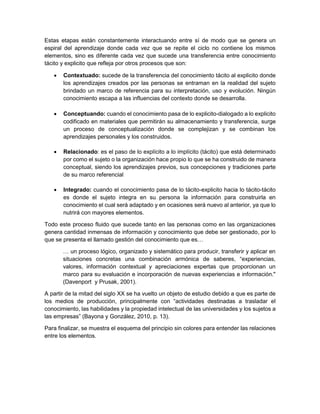 Estas etapas están constantemente interactuando entre sí de modo que se genera un
espiral del aprendizaje donde cada vez que se repite el ciclo no contiene los mismos
elementos, sino es diferente cada vez que sucede una transferencia entre conocimiento
tácito y explicito que refleja por otros procesos que son:
 Contextuado: sucede de la transferencia del conocimiento tácito al explicito donde
los aprendizajes creados por las personas se entraman en la realidad del sujeto
brindado un marco de referencia para su interpretación, uso y evolución. Ningún
conocimiento escapa a las influencias del contexto donde se desarrolla.
 Conceptuando: cuando el conocimiento pasa de lo explicito-dialogado a lo explicito
codificado en materiales que permitirán su almacenamiento y transferencia, surge
un proceso de conceptualización donde se complejizan y se combinan los
aprendizajes personales y los construidos.
 Relacionado: es el paso de lo explícito a lo implícito (tácito) que está determinado
por como el sujeto o la organización hace propio lo que se ha construido de manera
conceptual, siendo los aprendizajes previos, sus concepciones y tradiciones parte
de su marco referencial
 Integrado: cuando el conocimiento pasa de lo tácito-explicito hacia lo tácito-tácito
es donde el sujeto integra en su persona la información para construirla en
conocimiento el cual será adaptado y en ocasiones será nuevo al anterior, ya que lo
nutrirá con mayores elementos.
Todo este proceso fluido que sucede tanto en las personas como en las organizaciones
genera cantidad inmensas de información y conocimiento que debe ser gestionado, por lo
que se presenta el llamado gestión del conocimiento que es…
… un proceso lógico, organizado y sistemático para producir, transferir y aplicar en
situaciones concretas una combinación armónica de saberes, “experiencias,
valores, información contextual y apreciaciones expertas que proporcionan un
marco para su evaluación e incorporación de nuevas experiencias e información."
(Davenport y Prusak, 2001).
A partir de la mitad del siglo XX se ha vuelto un objeto de estudio debido a que es parte de
los medios de producción, principalmente con “actividades destinadas a trasladar el
conocimiento, las habilidades y la propiedad intelectual de las universidades y los sujetos a
las empresas” (Bayona y González, 2010, p. 13).
Para finalizar, se muestra el esquema del principio sin colores para entender las relaciones
entre los elementos.
 