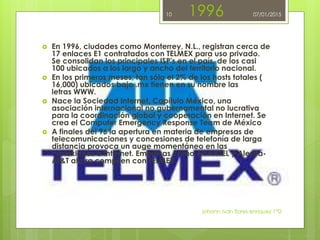 1996
 En 1996, ciudades como Monterrey, N.L., registran cerca de
17 enlaces E1 contratados con TELMEX para uso privado.
Se consolidan los principales ISP's en el país, de los casi
100 ubicados a los largo y ancho del territorio nacional.
 En los primeros meses, tan sólo el 2% de los hosts totales (
16,000) ubicados bajo .mx tienen en su nombre las
letras WWW.
 Nace la Sociedad Internet, Capítulo México, una
asociación internacional no gubernamental no lucrativa
para la coordinación global y cooperación en Internet. Se
crea el Computer Emergency Response Team de México
 A finales del 96 la apertura en materia de empresas de
telecomunicaciones y concesiones de telefonía de larga
distancia provoca un auge momentáneo en las
conexiones a Internet. Empresas como AVANTEL y Alestra-
AT&T ahora compiten con TELMEX.
johann ivan flores enriquez 1°D
10 07/01/2015
 