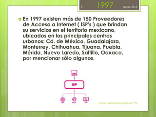 1997
 En 1997 existen más de 150 Proveedores
de Acceso a Internet ( ISP's ) que brindan
su servicios en el territorio mexicano,
ubicados en los principales centros
urbanos: Cd. de México, Guadalajara,
Monterrey, Chihuahua, Tijuana, Puebla,
Mérida, Nuevo Laredo, Saltillo, Oaxaca,
por mencionar sólo algunos.
johann ivan flores enriquez 1°D
11 07/01/2015
 