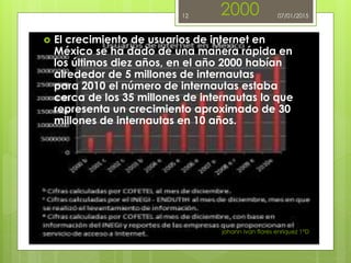 2000
 El crecimiento de usuarios de internet en
México se ha dado de una manera rápida en
los últimos diez años, en el año 2000 habían
alrededor de 5 millones de internautas
para 2010 el número de internautas estaba
cerca de los 35 millones de internautas lo que
representa un crecimiento aproximado de 30
millones de internautas en 10 años.
johann ivan flores enriquez 1°D
12 07/01/2015
 