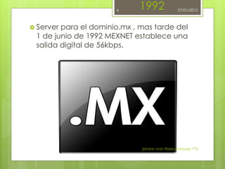 1992
 Server para el dominio.mx , mas tarde del
1 de junio de 1992 MEXNET establece una
salida digital de 56kbps.
johann ivan flores enriquez 1°D
6 07/01/2015
 