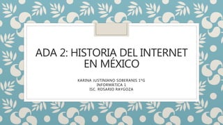 ADA 2: HISTORIA DEL INTERNET
EN MÉXICO
KARINA JUSTINIANO SOBERANIS 1ºG
INFORMÁTICA 1
ISC. ROSARIO RAYGOZA
 