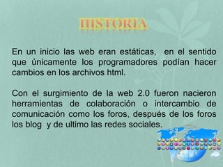 En un inicio las web eran estáticas, en el sentido 
que únicamente los programadores podían hacer 
cambios en los archivos html. 
Con el surgimiento de la web 2.0 fueron nacieron 
herramientas de colaboración o intercambio de 
comunicación como los foros, después de los foros 
los blog y de ultimo las redes sociales. 
 