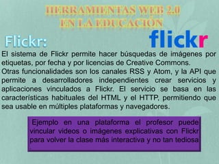 El sistema de Flickr permite hacer búsquedas de imágenes por 
etiquetas, por fecha y por licencias de Creative Commons. 
Otras funcionalidades son los canales RSS y Atom, y la API que 
permite a desarrolladores independientes crear servicios y 
aplicaciones vinculados a Flickr. El servicio se basa en las 
características habituales del HTML y el HTTP, permitiendo que 
sea usable en múltiples plataformas y navegadores. 
Ejemplo en una plataforma el profesor puede 
vincular videos o imágenes explicativas con Flickr 
para volver la clase más interactiva y no tan tediosa 
. 
 