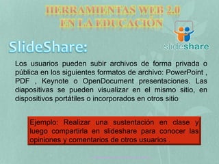 Los usuarios pueden subir archivos de forma privada o 
pública en los siguientes formatos de archivo: PowerPoint , 
PDF , Keynote o OpenDocument presentaciones. Las 
diapositivas se pueden visualizar en el mismo sitio, en 
dispositivos portátiles o incorporados en otros sitio 
Ejemplo: Realizar una sustentación en clase y 
luego compartirla en slideshare para conocer las 
opiniones y comentarios de otros usuarios . 
Tecnología Aplicada a la Educación web 2.0 
 