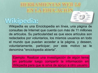 Wikipedia es una Enciclopedia en línea, una página de 
consultas de Internet que cuenta con más de 11 millones 
de artículos. Su particularidad es que esos artículos son 
redactados por voluntarios, los mismos usuarios en todo 
el mundo que puedan acceder a la página, y deseen, 
voluntariamente, participar; por este motivo se le 
denomina "enciclopedia abierta". 
Ejemplo: Realizar una investigación de algún tema 
en particular luego compartir la información en 
Wikipedia para que le sirva de apoyo a otro usuario 
Tecnología Aplicada a la Educación web 2.0 
 