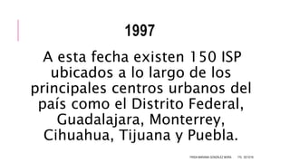 1997
A esta fecha existen 150 ISP
ubicados a lo largo de los
principales centros urbanos del
país como el Distrito Federal,
Guadalajara, Monterrey,
Cihuahua, Tijuana y Puebla.
FRIDA MARIANA GONZÁLEZ MORA 1ºG 02/12/16
 