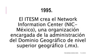 1995.
El ITESM crea el Network
Information Center (NIC-
México), una organización
encargada de la administración
del Dominio Geográfico de nivel
superior geográfico (.mx).
FRIDA MARIANA GONZÁLEZ MORA 1ºG 02/12/16
 