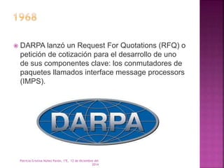  DARPA lanzó un Request For Quotations (RFQ) o 
petición de cotización para el desarrollo de uno 
de sus componentes clave: los conmutadores de 
paquetes llamados interface message processors 
(IMPS). 
Patricia Cristina Núñez Pavón, 1ºE, 12 de diciembre del 
2014 
 