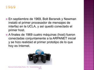  En septiembre de 1969, Bolt Beranek y Newman 
instaló el primer procesador de mensajes de 
interfaz en la UCLA, y así quedó conectado el 
primer host. 
 A finales de 1969 cuatro máquinas (host) fueron 
conectadas conjuntamente a la ARPANET inicial 
y se hizo realidad el primer prototipo de lo que 
hoy es Internet. 
Patricia Cristina Núñez Pavón, 1ºE, 12 de diciembre del 
2014 
