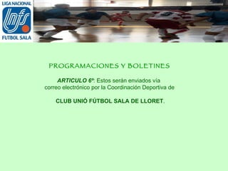 PROGRAMACIONES Y BOLETINES ARTICULO 6º : Estos serán enviados vía  correo electrónico por la Coordinación Deportiva de CLUB UNIÓ FÚTBOL SALA DE LLORET . 
