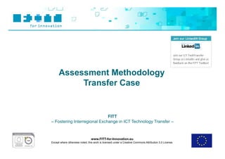 Assessment Methodology
           Transfer Case


                              FITT
– Fostering Interregional Exchange in ICT Technology Transfer –



                                www.FITT-for-Innovation.eu
Except where otherwise noted, this work is licensed under a Creative Commons Attribution 3.0 License.
 