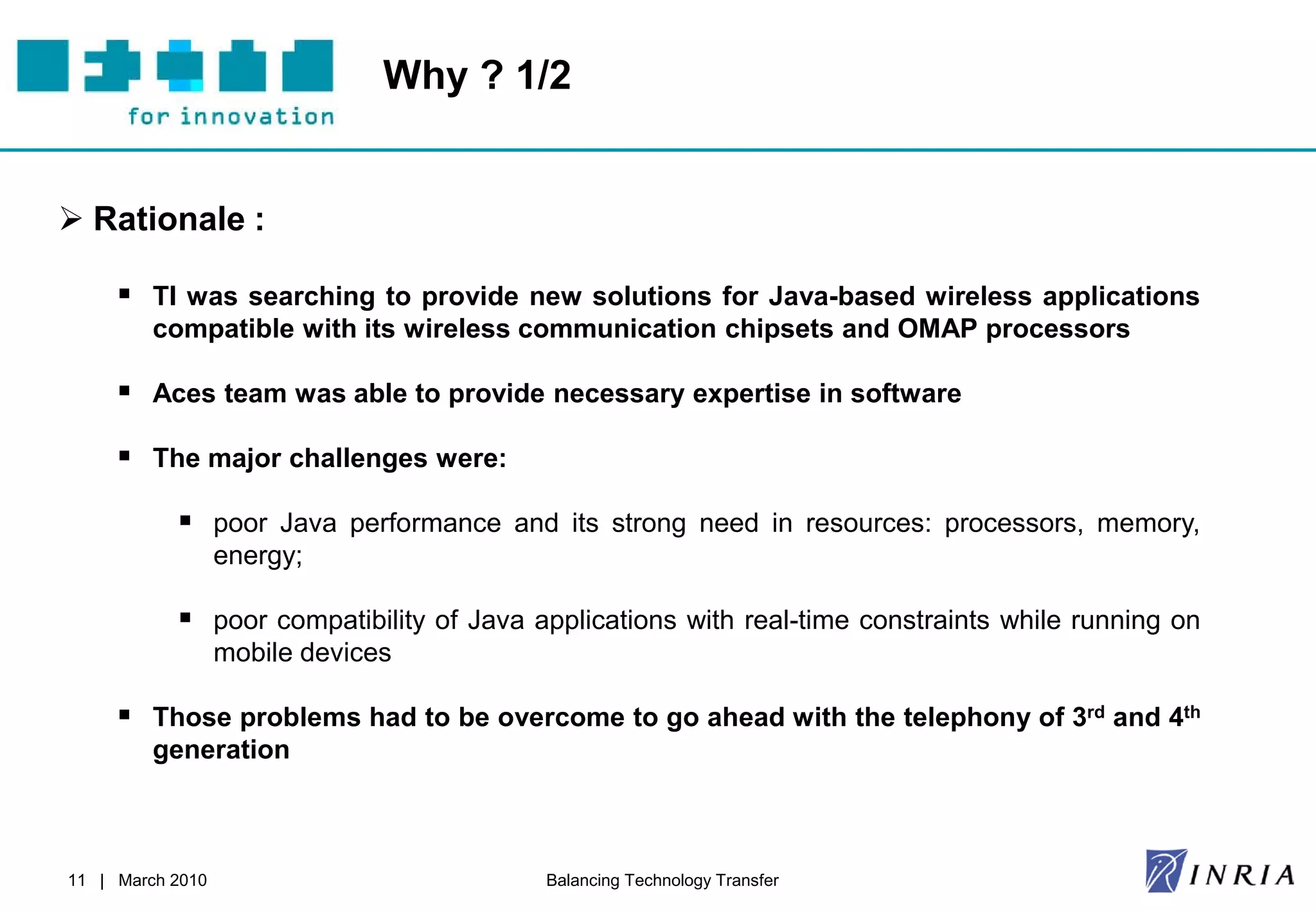 Why ? 1/2


 Rationale :

      TI was searching to provide new solutions for Java-based wireless applications
         compatible with its wireless communication chipsets and OMAP processors

      Aces team was able to provide necessary expertise in software
      The major challenges were:

            poor Java performance and its strong need in resources: processors, memory,
                  energy;

            poor compatibility of Java applications with real-time constraints while running on
                  mobile devices

      Those problems had to be overcome to go ahead with the telephony of 3rd and 4th
         generation



11 | March 2010                          Balancing Technology Transfer
 