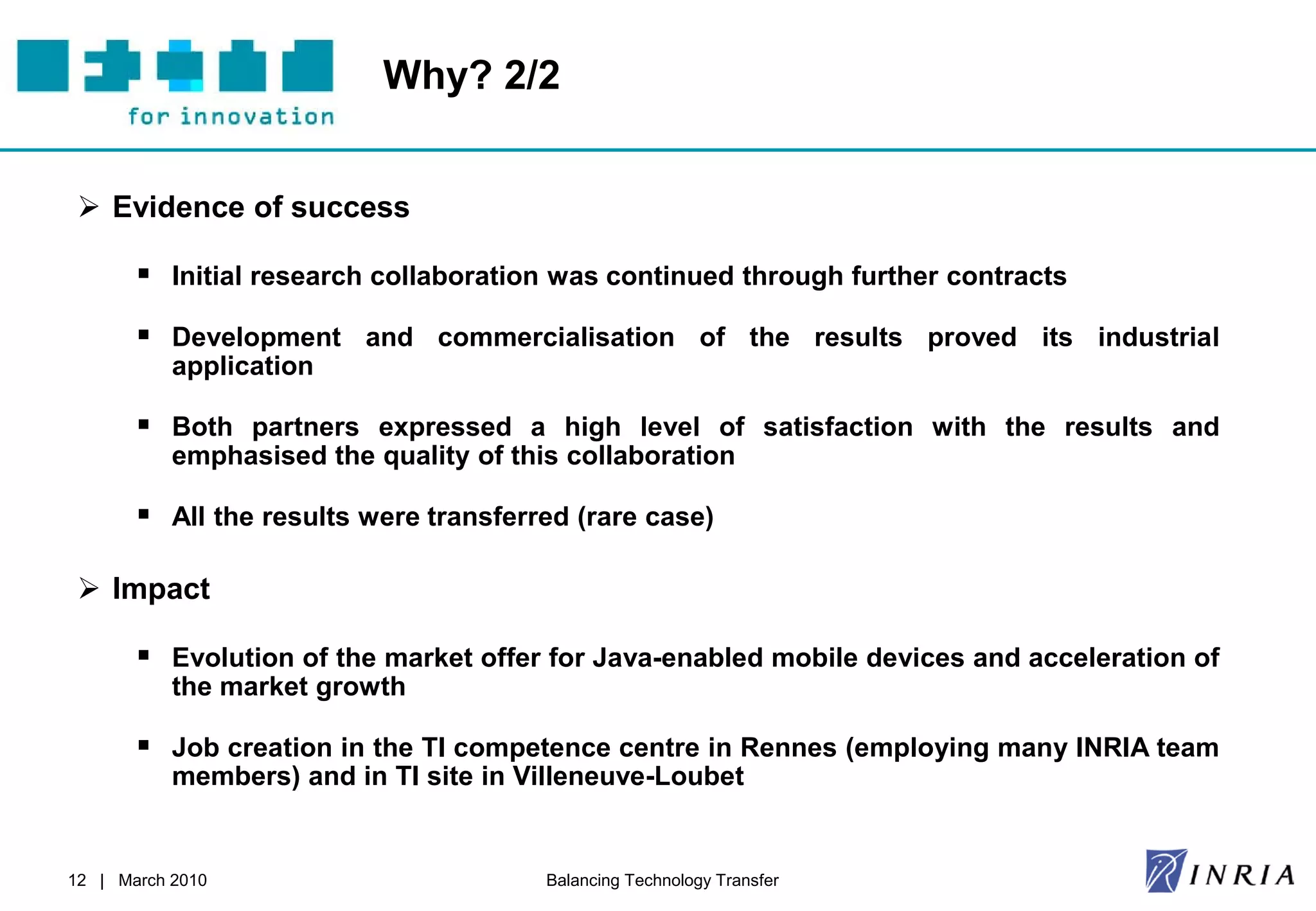 Why? 2/2


  Evidence of success

        Initial research collaboration was continued through further contracts
        Development and commercialisation of the results proved its industrial
           application

        Both partners expressed a high level of satisfaction with the results and
           emphasised the quality of this collaboration

        All the results were transferred (rare case)

  Impact

        Evolution of the market offer for Java-enabled mobile devices and acceleration of
           the market growth

        Job creation in the TI competence centre in Rennes (employing many INRIA team
           members) and in TI site in Villeneuve-Loubet


12 | March 2010                         Balancing Technology Transfer
 