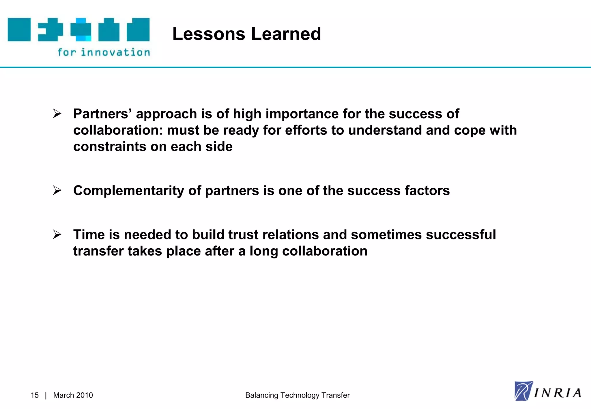 Lessons Learned



      Partners’ approach is of high importance for the success of
       collaboration: must be ready for efforts to understand and cope with
       constraints on each side


      Complementarity of partners is one of the success factors


      Time is needed to build trust relations and sometimes successful
       transfer takes place after a long collaboration




15 | March 2010                   Balancing Technology Transfer
 