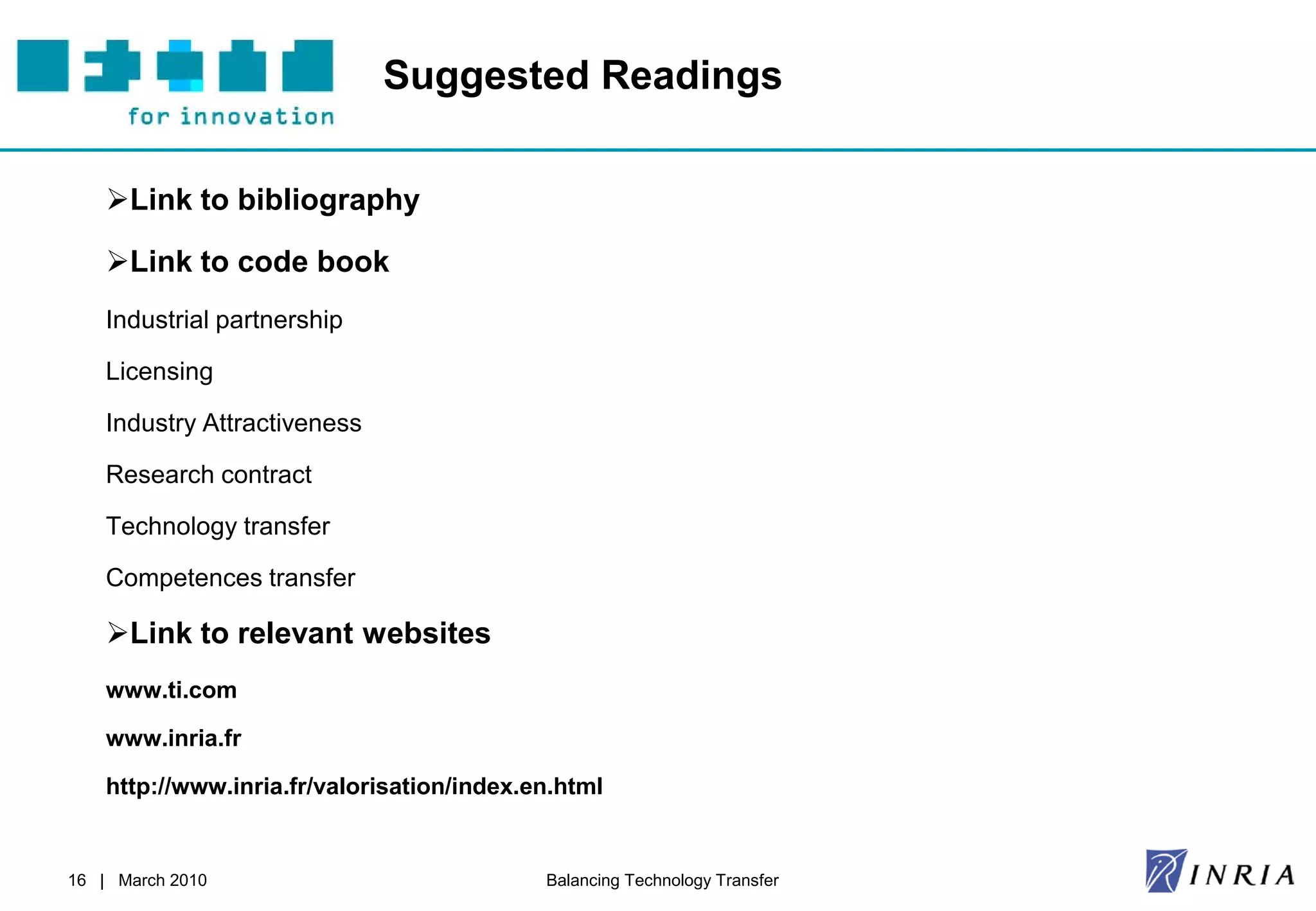 Suggested Readings

    Link to bibliography

    Link to code book
    Industrial partnership

    Licensing

    Industry Attractiveness

    Research contract

    Technology transfer

    Competences transfer

    Link to relevant websites
    www.ti.com

    www.inria.fr

    http://www.inria.fr/valorisation/index.en.html


16 | March 2010                             Balancing Technology Transfer
 