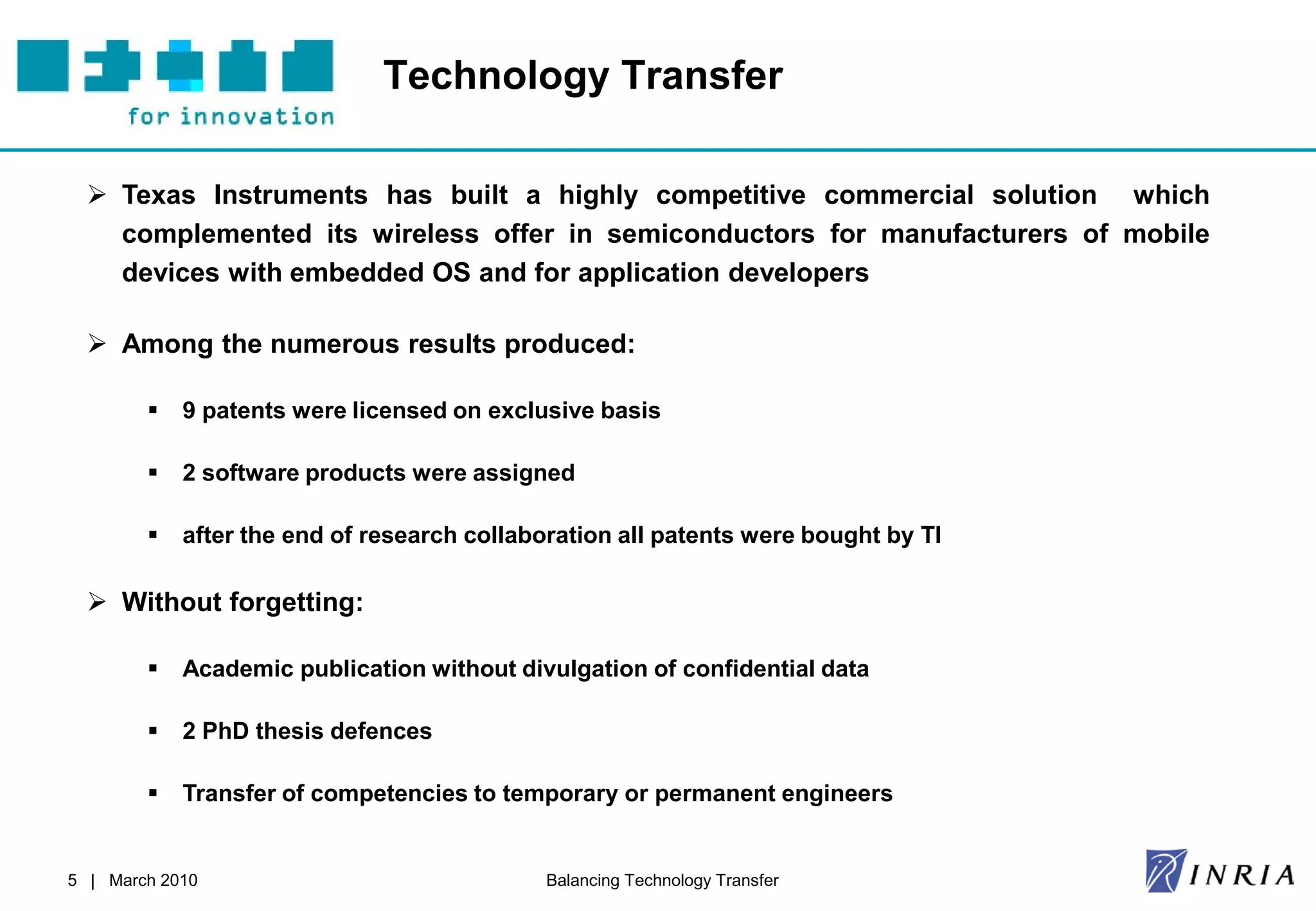 Technology Transfer

   Texas Instruments has built a highly competitive commercial solution which
    complemented its wireless offer in semiconductors for manufacturers of mobile
    devices with embedded OS and for application developers

   Among the numerous results produced:

           9 patents were licensed on exclusive basis

           2 software products were assigned

           after the end of research collaboration all patents were bought by TI

   Without forgetting:

           Academic publication without divulgation of confidential data

           2 PhD thesis defences

           Transfer of competencies to temporary or permanent engineers


5 | March 2010                               Balancing Technology Transfer
 