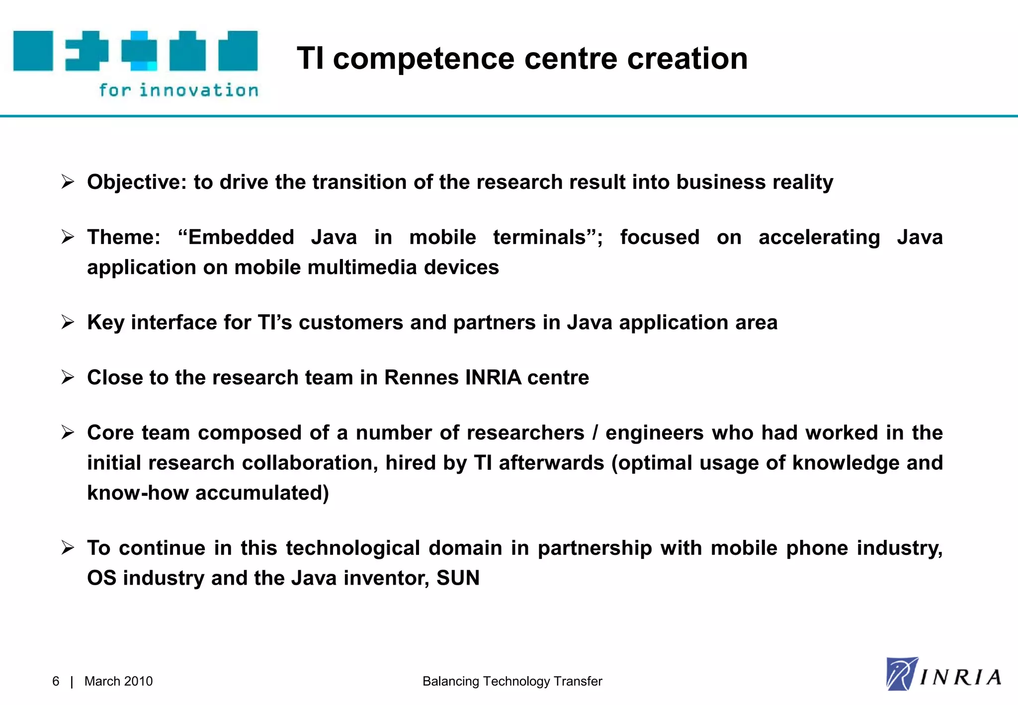 TI competence centre creation


  Objective: to drive the transition of the research result into business reality

  Theme: “Embedded Java in mobile terminals”; focused on accelerating Java
   application on mobile multimedia devices

  Key interface for TI’s customers and partners in Java application area

  Close to the research team in Rennes INRIA centre

  Core team composed of a number of researchers / engineers who had worked in the
   initial research collaboration, hired by TI afterwards (optimal usage of knowledge and
   know-how accumulated)

  To continue in this technological domain in partnership with mobile phone industry,
   OS industry and the Java inventor, SUN



6 | March 2010                        Balancing Technology Transfer
 