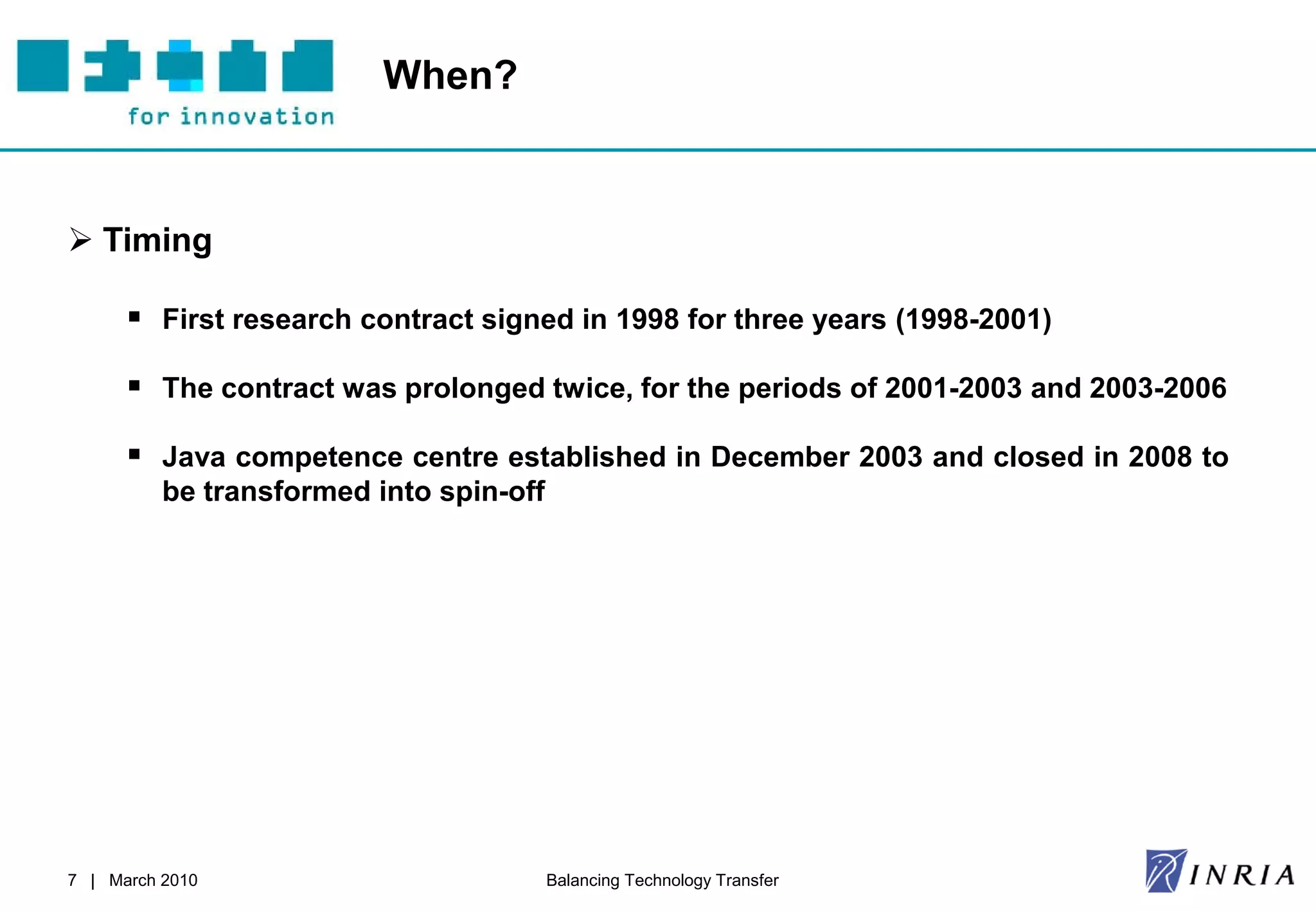 When?



 Timing

       First research contract signed in 1998 for three years (1998-2001)

       The contract was prolonged twice, for the periods of 2001-2003 and 2003-2006

       Java competence centre established in December 2003 and closed in 2008 to
          be transformed into spin-off




7 | March 2010                           Balancing Technology Transfer
 