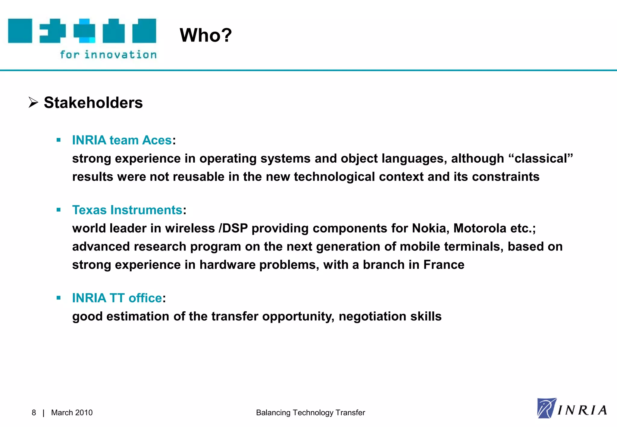 Who?


 Stakeholders

      INRIA team Aces:
       strong experience in operating systems and object languages, although “classical”
       results were not reusable in the new technological context and its constraints

      Texas Instruments:
       world leader in wireless /DSP providing components for Nokia, Motorola etc.;
       advanced research program on the next generation of mobile terminals, based on
       strong experience in hardware problems, with a branch in France

      INRIA TT office:
       good estimation of the transfer opportunity, negotiation skills




8 | March 2010                        Balancing Technology Transfer
 