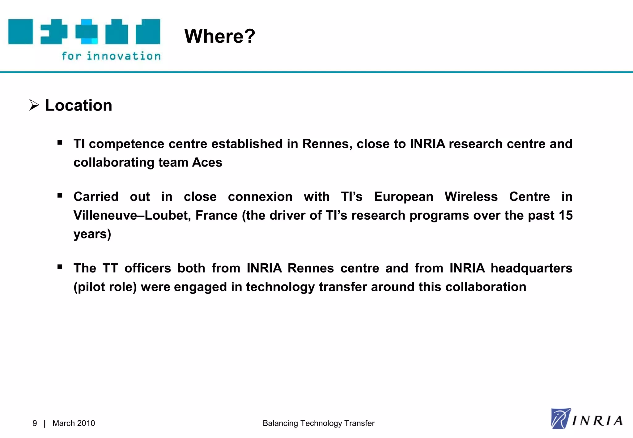 Where?


 Location

      TI competence centre established in Rennes, close to INRIA research centre and
         collaborating team Aces

      Carried out in close connexion with TI’s European Wireless Centre in
         Villeneuve–Loubet, France (the driver of TI’s research programs over the past 15
         years)

      The TT officers both from INRIA Rennes centre and from INRIA headquarters
         (pilot role) were engaged in technology transfer around this collaboration




9 | March 2010                         Balancing Technology Transfer
 