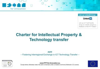Charter for Intellectual Property &
      Technology transfer

                                FITT
  – Fostering Interregional Exchange in ICT Technology Transfer –



                                   www.FITT-for-Innovation.eu
  Except where otherwise noted, this work is licensed under a Creative Commons Attribution 3.0 License.
 