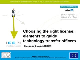 Choosing the right license:
               elements to guide
               technology transfer officers
                 Emmanuel Gougé, 5/05/2011




                                 www.FITT-for-Innovation.eu
Except where otherwise noted, this work is licensed under a Creative Commons Attribution 3.0 License.
 