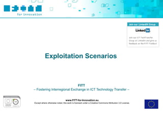 Exploitation Scenarios



                              FITT
– Fostering Interregional Exchange in ICT Technology Transfer –


                                 www.FITT-for-Innovation.eu
Except where otherwise noted, this work is licensed under a Creative Commons Attribution 3.0 License.
 