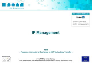 IP Management



                              FITT
– Fostering Interregional Exchange in ICT Technology Transfer –


                                 www.FITT-for-Innovation.eu
Except where otherwise noted, this work is licensed under a Creative Commons Attribution 3.0 License.
 