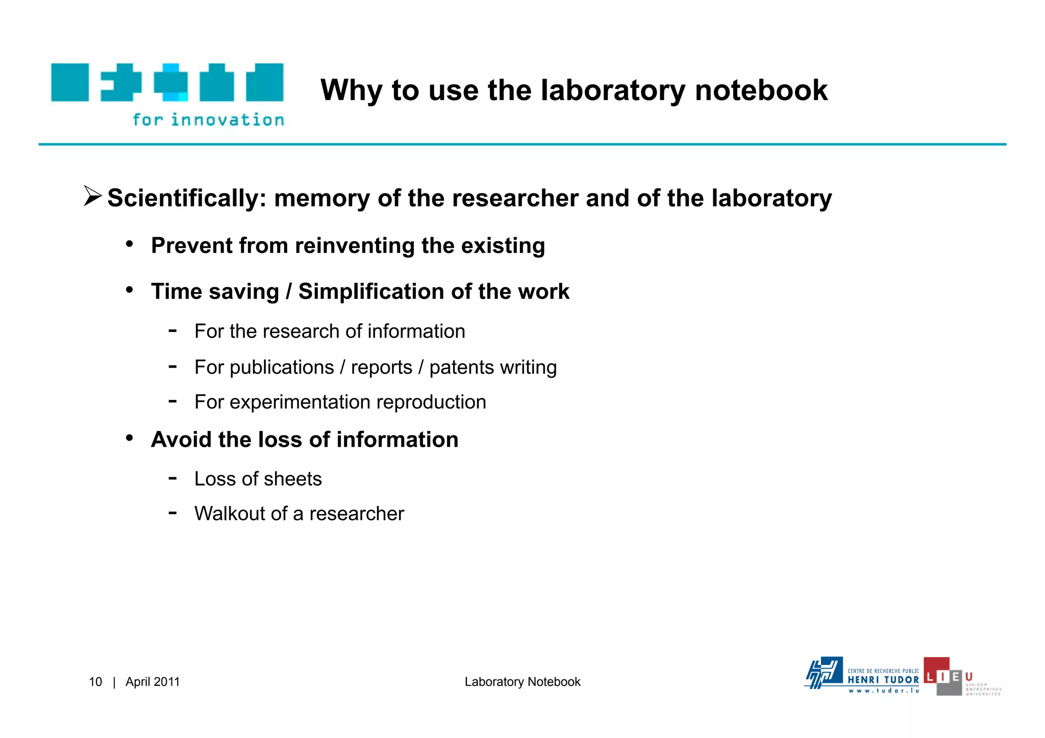 Why to use the laboratory notebook


 Scientifically: memory of the researcher and of the laboratory
     •  Prevent from reinventing the existing
     •  Time saving / Simplification of the work
          -  For the research of information
          -  For publications / reports / patents writing
          -  For experimentation reproduction
     •  Avoid the loss of information
          -  Loss of sheets
          -  Walkout of a researcher




10 | April 2011                             Laboratory Notebook
 