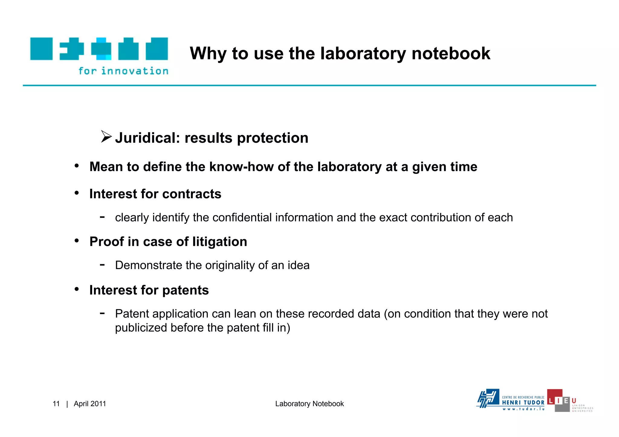 Why to use the laboratory notebook



              Juridical: results protection
     •  Mean to define the know-how of the laboratory at a given time
     •  Interest for contracts
          -  clearly identify the confidential information and the exact contribution of each
     •  Proof in case of litigation
         -  Demonstrate the originality of an idea
     •  Interest for patents
          -  Patent application can lean on these recorded data (on condition that they were not
                  publicized before the patent fill in)




11 | April 2011                                    Laboratory Notebook
 