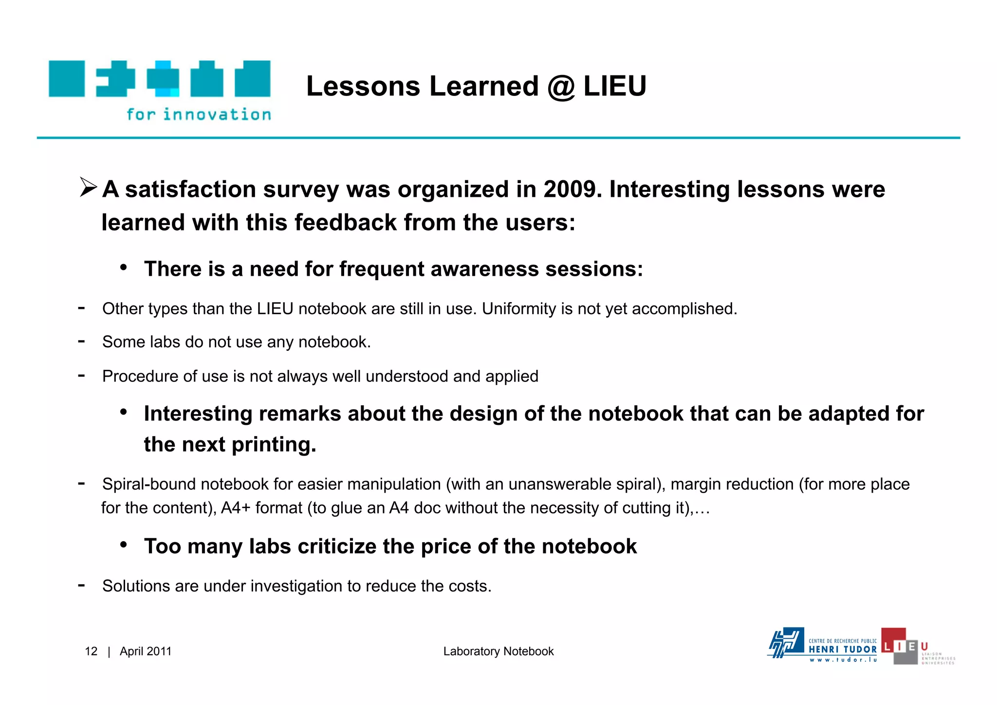 Lessons Learned @ LIEU


 A satisfaction survey was organized in 2009. Interesting lessons were
     learned with this feedback from the users:
       •  There is a need for frequent awareness sessions:
-    Other types than the LIEU notebook are still in use. Uniformity is not yet accomplished.

-    Some labs do not use any notebook.

-    Procedure of use is not always well understood and applied

       •  Interesting remarks about the design of the notebook that can be adapted for
           the next printing.
-    Spiral-bound notebook for easier manipulation (with an unanswerable spiral), margin reduction (for more place
     for the content), A4+ format (to glue an A4 doc without the necessity of cutting it),…

       •  Too many labs criticize the price of the notebook
-    Solutions are under investigation to reduce the costs.


 12 | April 2011                                    Laboratory Notebook
 