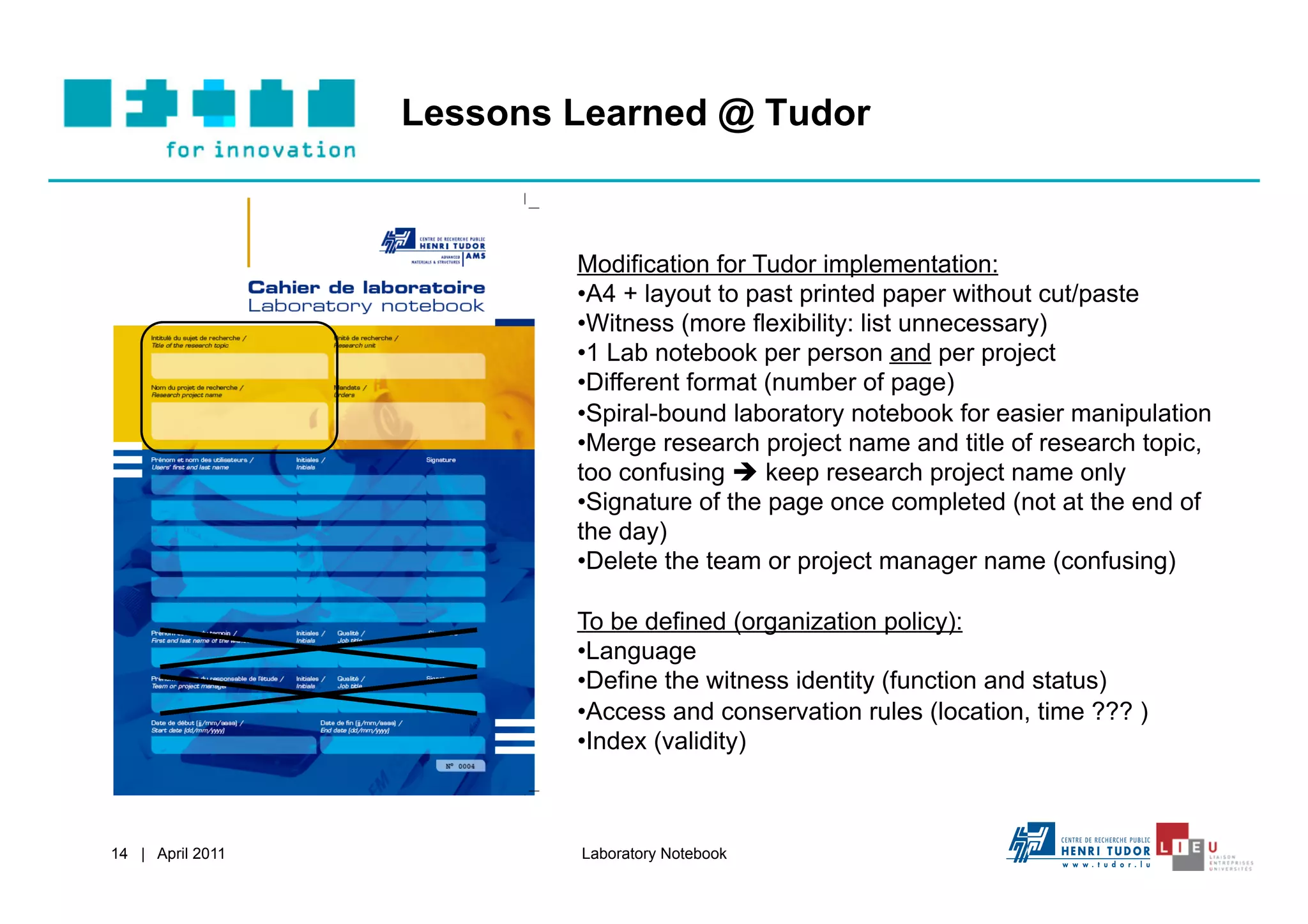 Lessons Learned @ Tudor


                          Modification for Tudor implementation:
                          • A4 + layout to past printed paper without cut/paste
                          • Witness (more flexibility: list unnecessary)
                          • 1 Lab notebook per person and per project
                          • Different format (number of page)
                          • Spiral-bound laboratory notebook for easier manipulation
                          • Merge research project name and title of research topic,
                          too confusing  keep research project name only
                          • Signature of the page once completed (not at the end of
                          the day)
                          • Delete the team or project manager name (confusing)

                          To be defined (organization policy):
                          • Language
                          • Define the witness identity (function and status)
                          • Access and conservation rules (location, time ??? )
                          • Index (validity)



14 | April 2011           Laboratory Notebook
 
