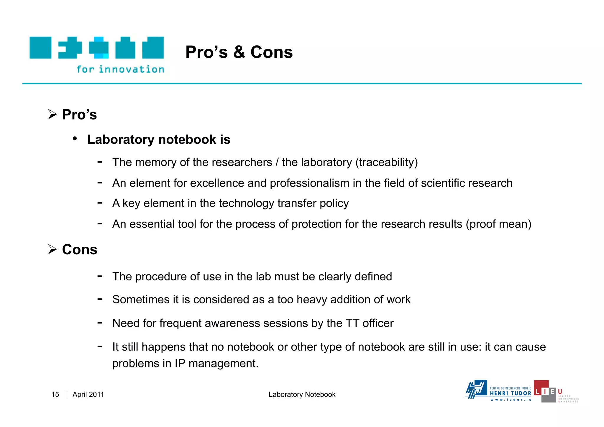 Pro’s & Cons


  Pro’s
     •  Laboratory notebook is
         -  The memory of the researchers / the laboratory (traceability)
         -  An element for excellence and professionalism in the field of scientific research
         -  A key element in the technology transfer policy
         -  An essential tool for the process of protection for the research results (proof mean)
  Cons
            -     The procedure of use in the lab must be clearly defined

            -     Sometimes it is considered as a too heavy addition of work

            -     Need for frequent awareness sessions by the TT officer

            -     It still happens that no notebook or other type of notebook are still in use: it can cause
                  problems in IP management.

15 | April 2011                                   Laboratory Notebook
 