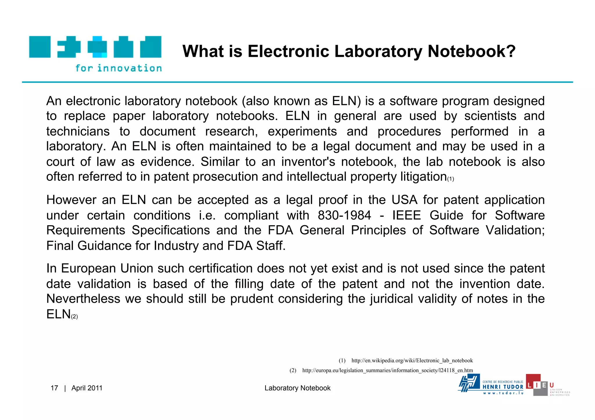 What is Electronic Laboratory Notebook?

An electronic laboratory notebook (also known as ELN) is a software program designed
to replace paper laboratory notebooks. ELN in general are used by scientists and
technicians to document research, experiments and procedures performed in a
laboratory. An ELN is often maintained to be a legal document and may be used in a
court of law as evidence. Similar to an inventor's notebook, the lab notebook is also
often referred to in patent prosecution and intellectual property litigation(1)
However an ELN can be accepted as a legal proof in the USA for patent application
under certain conditions i.e. compliant with 830-1984 - IEEE Guide for Software
Requirements Specifications and the FDA General Principles of Software Validation;
Final Guidance for Industry and FDA Staff.
In European Union such certification does not yet exist and is not used since the patent
date validation is based of the filling date of the patent and not the invention date.
Nevertheless we should still be prudent considering the juridical validity of notes in the
ELN(2)


                                                                  (1)  http://en.wikipedia.org/wiki/Electronic_lab_notebook
                                              (2)  http://europa.eu/legislation_summaries/information_society/l24118_en.htm


17 | April 2011                        Laboratory Notebook
 