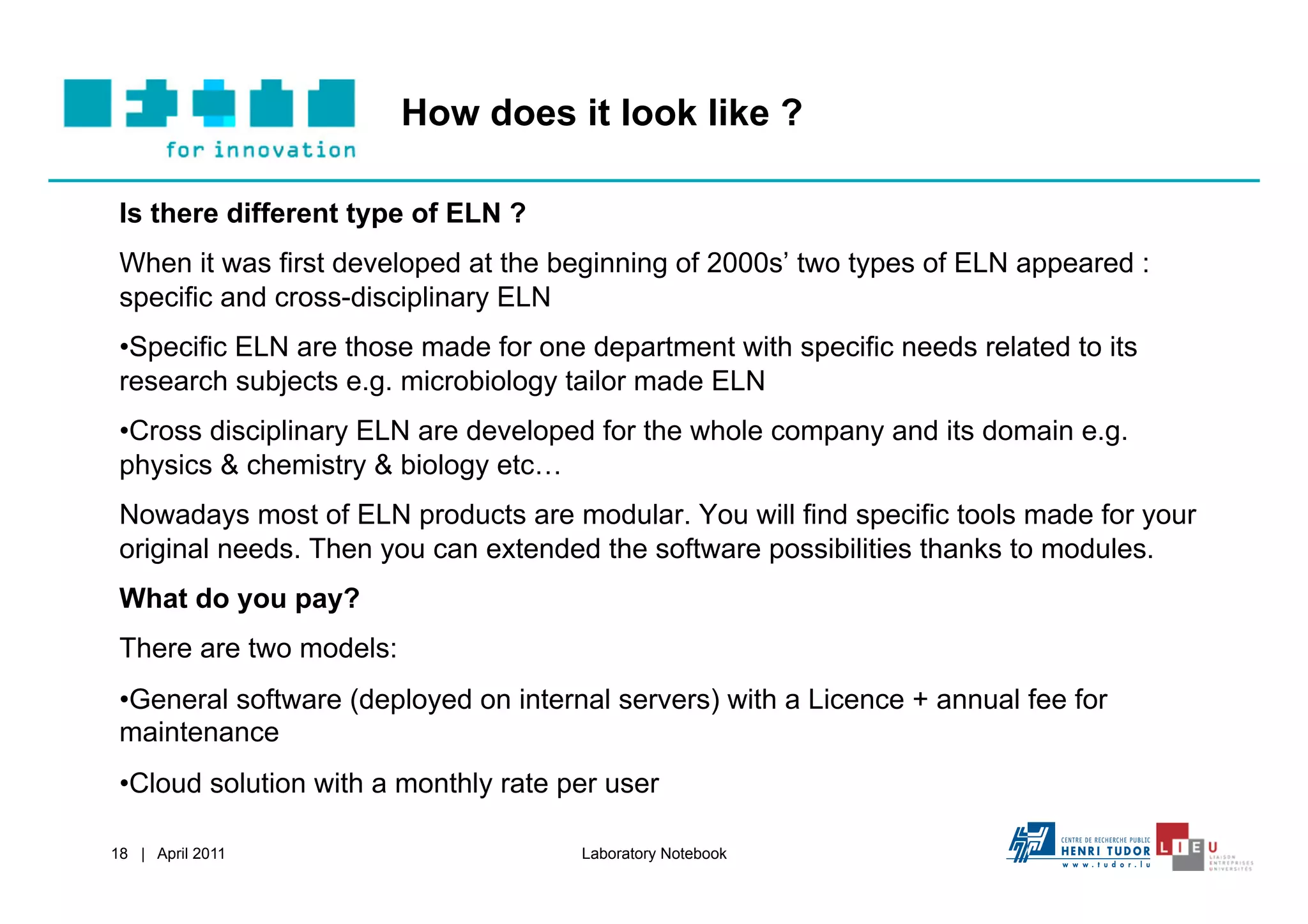 How does it look like ?

 Is there different type of ELN ?
 When it was first developed at the beginning of 2000s’ two types of ELN appeared :
 specific and cross-disciplinary ELN
 • Specific ELN are those made for one department with specific needs related to its
 research subjects e.g. microbiology tailor made ELN
 • Cross disciplinary ELN are developed for the whole company and its domain e.g.
 physics & chemistry & biology etc…
 Nowadays most of ELN products are modular. You will find specific tools made for your
 original needs. Then you can extended the software possibilities thanks to modules.
 What do you pay?
 There are two models:
 • General software (deployed on internal servers) with a Licence + annual fee for
 maintenance
 • Cloud solution with a monthly rate per user

18 | April 2011                        Laboratory Notebook
 