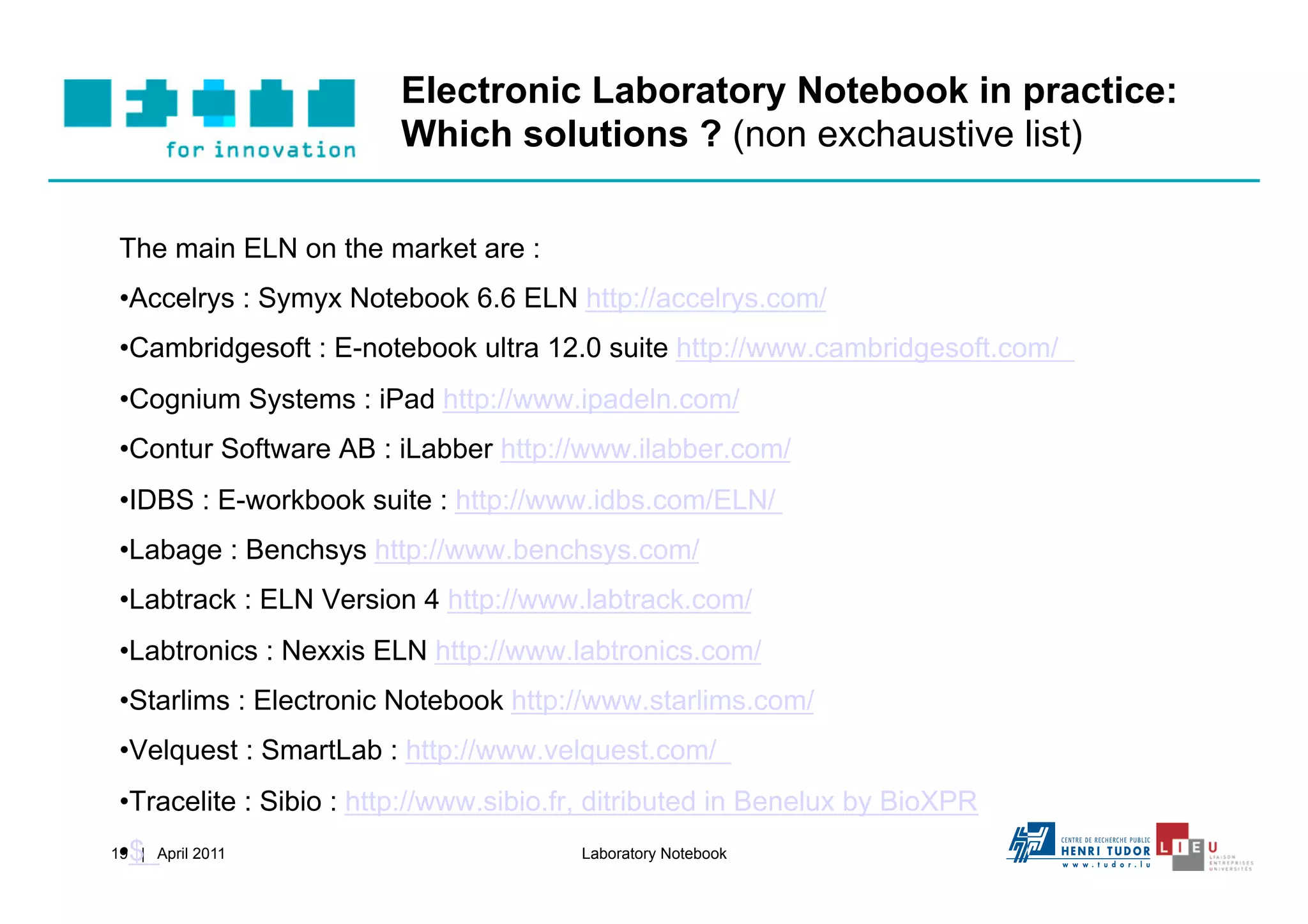 Electronic Laboratory Notebook in practice:
                         Which solutions ? (non exchaustive list)

 The main ELN on the market are :
 • Accelrys : Symyx Notebook 6.6 ELN http://accelrys.com/
 • Cambridgesoft : E-notebook ultra 12.0 suite http://www.cambridgesoft.com/
 • Cognium Systems : iPad http://www.ipadeln.com/
 • Contur Software AB : iLabber http://www.ilabber.com/
 • IDBS : E-workbook suite : http://www.idbs.com/ELN/
 • Labage : Benchsys http://www.benchsys.com/
 • Labtrack : ELN Version 4 http://www.labtrack.com/
 • Labtronics : Nexxis ELN http://www.labtronics.com/
 • Starlims : Electronic Notebook http://www.starlims.com/
 • Velquest : SmartLab : http://www.velquest.com/
 • Tracelite : Sibio : http://www.sibio.fr, ditributed in Benelux by BioXPR
 • $
19 | April 2011                         Laboratory Notebook
 