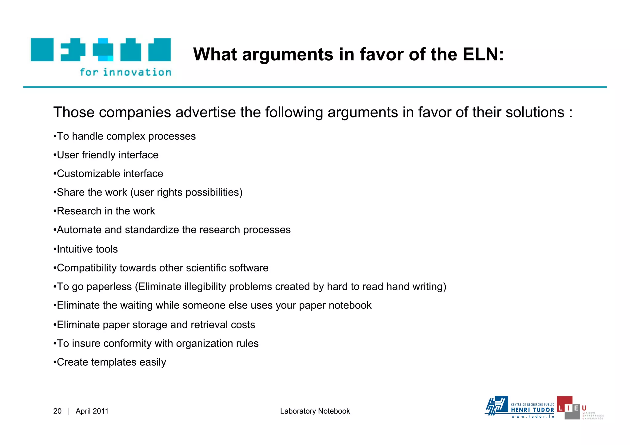 What arguments in favor of the ELN:


Those companies advertise the following arguments in favor of their solutions :
• To handle complex processes
• User friendly interface
• Customizable interface
• Share the work (user rights possibilities)
• Research in the work
• Automate and standardize the research processes
• Intuitive tools
• Compatibility towards other scientific software
• To go paperless (Eliminate illegibility problems created by hard to read hand writing)
• Eliminate the waiting while someone else uses your paper notebook
• Eliminate paper storage and retrieval costs
• To insure conformity with organization rules
• Create templates easily



20 | April 2011                                     Laboratory Notebook
 