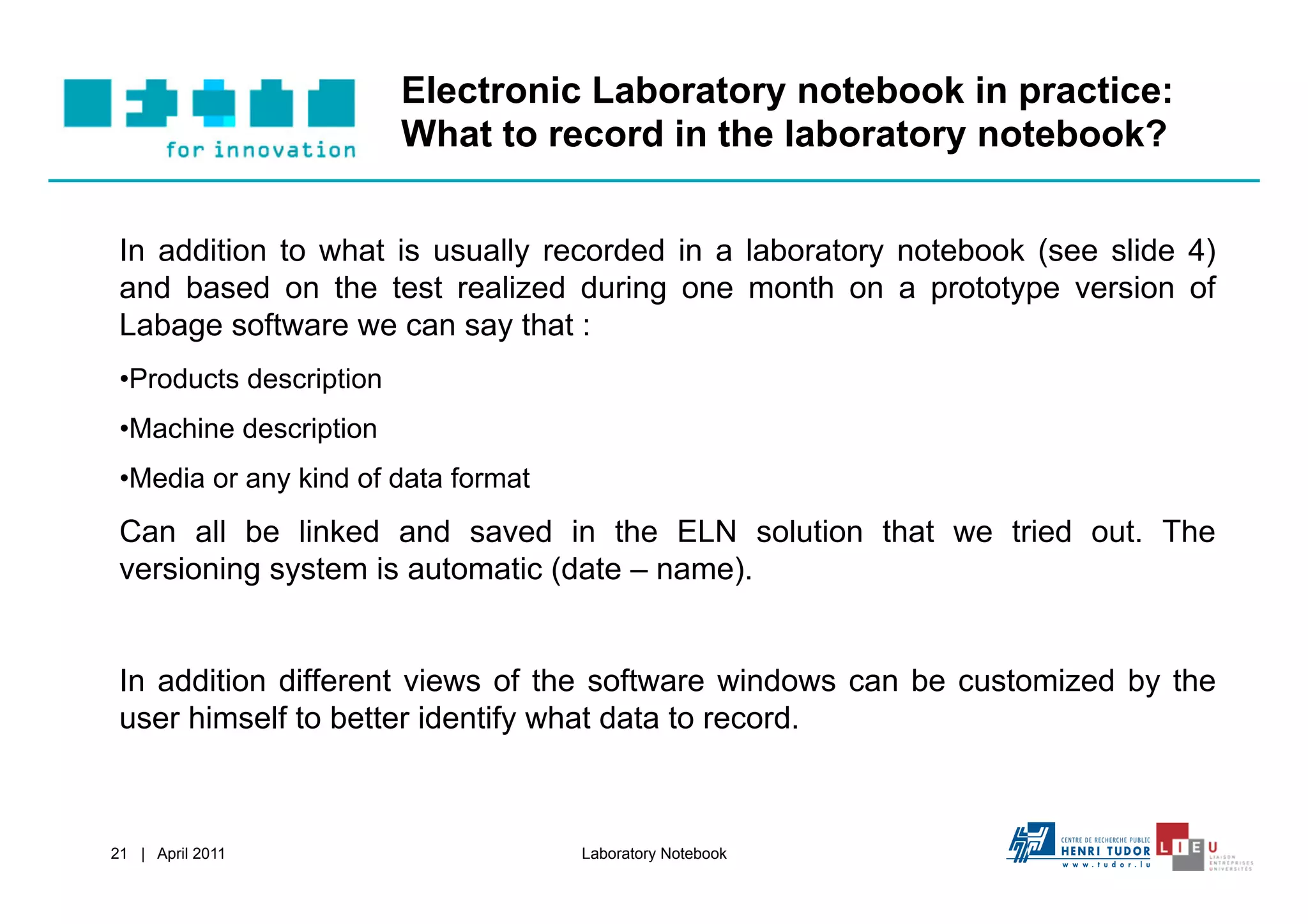 Electronic Laboratory notebook in practice:
                          What to record in the laboratory notebook?


 In addition to what is usually recorded in a laboratory notebook (see slide 4)
 and based on the test realized during one month on a prototype version of
 Labage software we can say that :
 • Products description
 • Machine description
 • Media or any kind of data format
 Can all be linked and saved in the ELN solution that we tried out. The
 versioning system is automatic (date – name).


 In addition different views of the software windows can be customized by the
 user himself to better identify what data to record.



21 | April 2011                       Laboratory Notebook
 