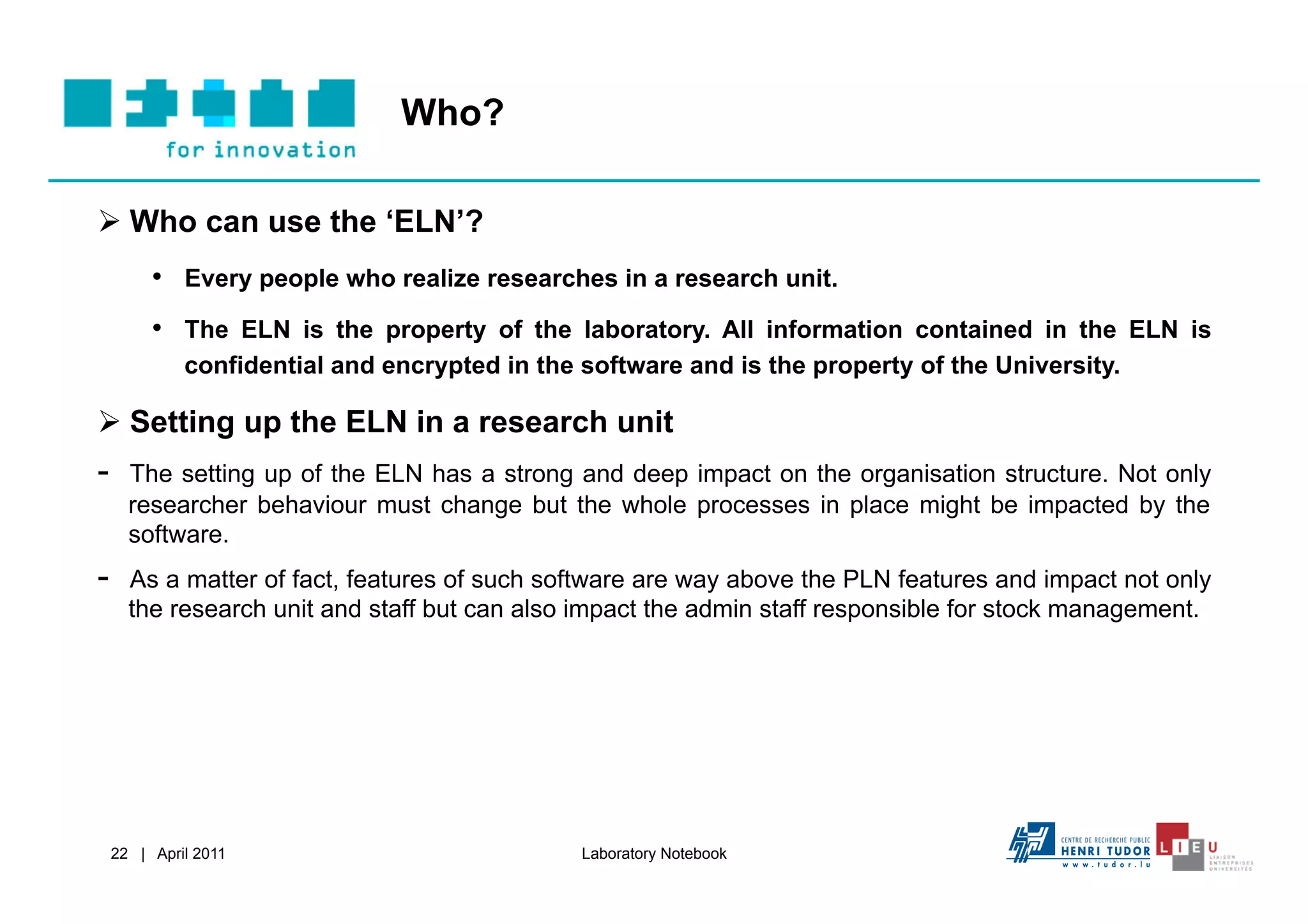 Who?

  Who can use the ‘ELN’?
       •  Every people who realize researches in a research unit.
       •  The ELN is the property of the laboratory. All information contained in the ELN is
          confidential and encrypted in the software and is the property of the University.

  Setting up the ELN in a research unit
-    The setting up of the ELN has a strong and deep impact on the organisation structure. Not only
     researcher behaviour must change but the whole processes in place might be impacted by the
     software.
-    As a matter of fact, features of such software are way above the PLN features and impact not only
     the research unit and staff but can also impact the admin staff responsible for stock management.




 22 | April 2011                             Laboratory Notebook
 