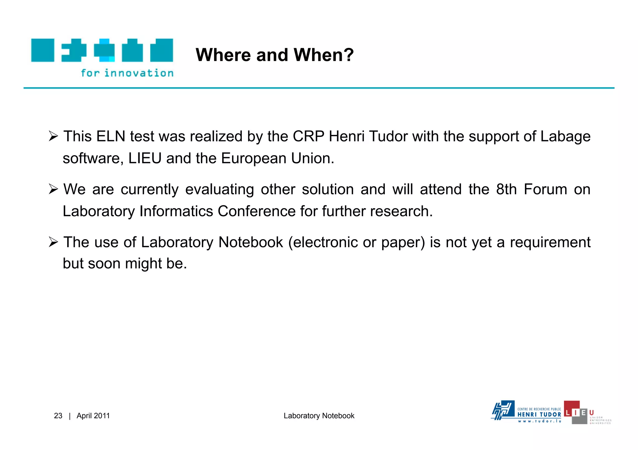 Where and When?



  This ELN test was realized by the CRP Henri Tudor with the support of Labage
   software, LIEU and the European Union.

  We are currently evaluating other solution and will attend the 8th Forum on
   Laboratory Informatics Conference for further research.

  The use of Laboratory Notebook (electronic or paper) is not yet a requirement
   but soon might be.




23 | April 2011                   Laboratory Notebook
 