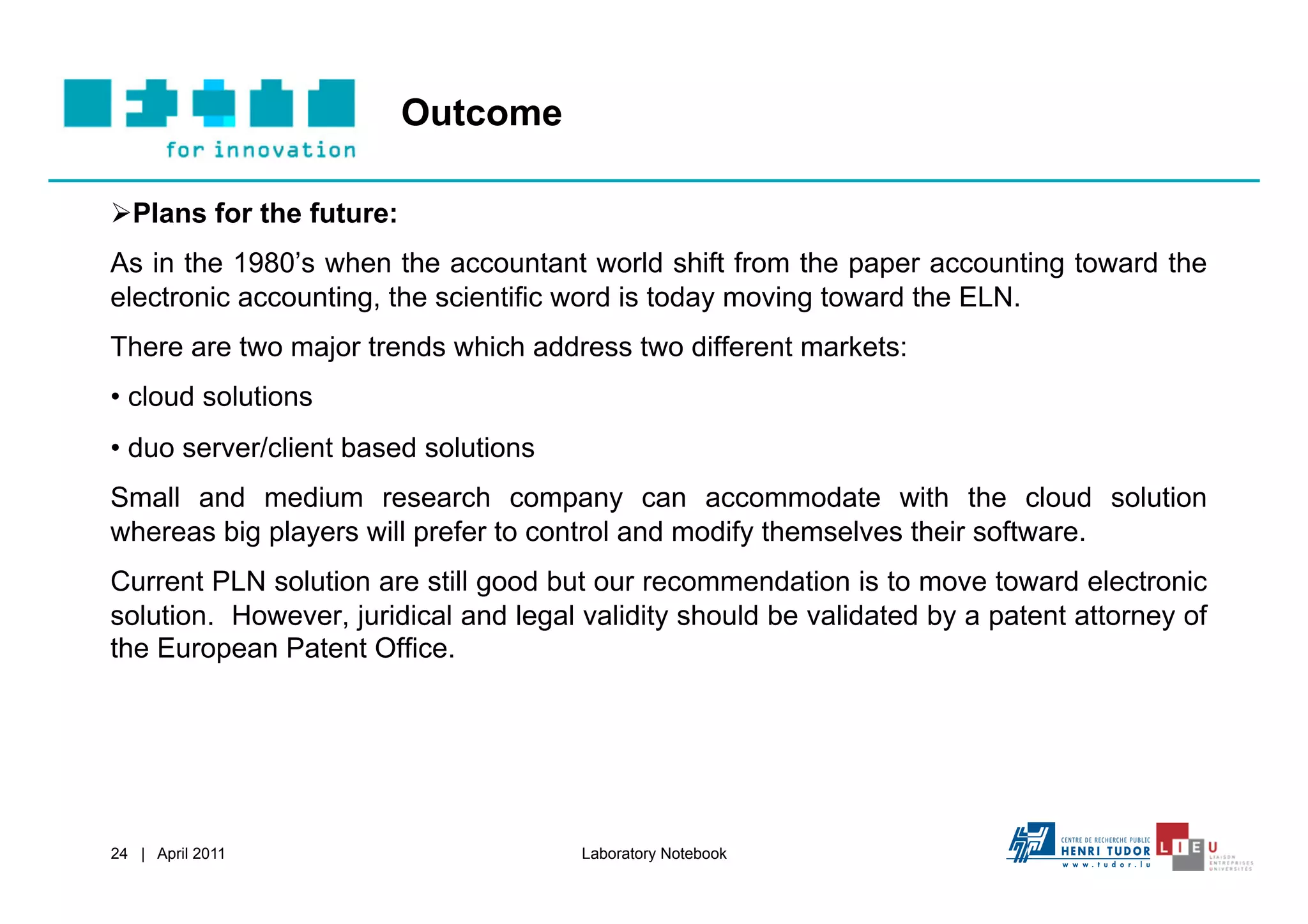 Outcome

 Plans for the future:
As in the 1980’s when the accountant world shift from the paper accounting toward the
electronic accounting, the scientific word is today moving toward the ELN.
There are two major trends which address two different markets:
•  cloud solutions
•  duo server/client based solutions
Small and medium research company can accommodate with the cloud solution
whereas big players will prefer to control and modify themselves their software.
Current PLN solution are still good but our recommendation is to move toward electronic
solution. However, juridical and legal validity should be validated by a patent attorney of
the European Patent Office.




24 | April 2011                        Laboratory Notebook
 